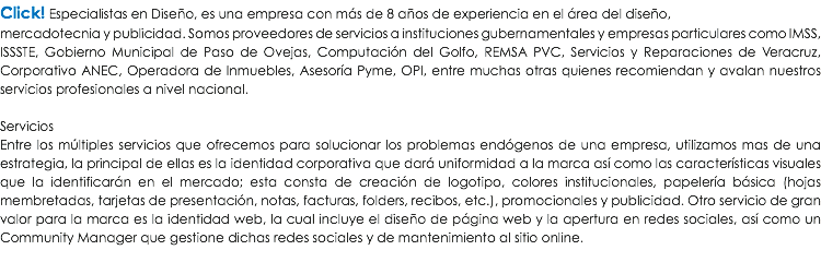 Click! Especialistas en Diseño, es una empresa con más de 8 años de experiencia en el área del diseño,
mercadotecnia y publicidad. Somos proveedores de servicios a instituciones gubernamentales y empresas particulares como IMSS, ISSSTE, Gobierno Municipal de Paso de Ovejas, Computación del Golfo, REMSA PVC, Servicios y Reparaciones de Veracruz, Corporativo ANEC, Operadora de Inmuebles, Asesoría Pyme, OPI, entre muchas otras quienes recomiendan y avalan nuestros servicios profesionales a nivel nacional. Servicios
Entre los múltiples servicios que ofrecemos para solucionar los problemas endógenos de una empresa, utilizamos mas de una estrategia, la principal de ellas es la identidad corporativa que dará uniformidad a la marca así como las características visuales que la identificarán en el mercado; esta consta de creación de logotipo, colores institucionales, papelería básica (hojas membretadas, tarjetas de presentación, notas, facturas, folders, recibos, etc.), promocionales y publicidad. Otro servicio de gran valor para la marca es la identidad web, la cual incluye el diseño de página web y la apertura en redes sociales, así como un Community Manager que gestione dichas redes sociales y de mantenimiento al sitio online.